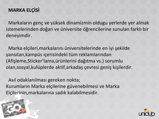 MARKA ELÇİSİ
Markaların genç ve yüksek dinamizmin oldugu yerlerde yer almak
istemelerinden doğan ve üniversite öğrencilerine sunulan farklı bir
deneyimdir.
Marka elçileri,markalarını üniversitelerinde en iyi şekilde
yansıtan,kampüs içerisindeki tüm reklamlarından
(Afişleme,Sticker’lama,ürünlerini dağıtma vs.) sorumlu
olan,sosyal,kulüplerde aktif,arkadaş çevresi geniş kişilerdir.
Asıl odaklanılması gereken nokta;
Kurumların Marka elçilerine güvenebilmesi ve Marka
Elçilerinin,markalarına sadık kalabilmesidir.
 