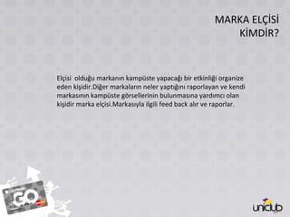 MARKA ELÇİSİ KİMDİR? Elçisi  olduğu markanın kampüste yapacağı bir etkinliği organize eden kişidir.Diğer markaların neler yaptığını raporlayan ve kendi markasının kampüste görsellerinin bulunmasına yardımcı olan kişidir marka elçisi.Markasıyla ilgili feed back alır ve raporlar. 