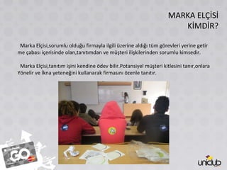 MARKA ELÇİSİ KİMDİR? Marka Elçisi,sorumlu olduğu firmayla ilgili üzerine aldığı tüm görevleri yerine getir me çabası içerisinde olan,tanıtımdan ve müşteri ilişkilerinden sorumlu kimsedir. Marka Elçisi,tanıtım işini kendine ödev bilir.Potansiyel müşteri kitlesini tanır,onlara Yönelir ve İkna yeteneğini kullanarak firmasını özenle tanıtır. 