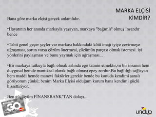 MARKA ELÇİSİ KİMDİR? Bana göre marka elçisi gerçek anlamlıdır. Hayatının her anında markayla yaşayan, markaya "bağımlı" olmuş insandır bence Tabii genel geçer şeyler var markası hakkındaki kötü imajı iyiye çevirmeye uğraşması, sorun varsa çözüm önermesi, çözümün parçası olmak istemesi. iyi yönlerini paylaşması ve bunu yaymak için uğraşması... Bir markaya tutkuyla bağlı olmak aslında ego tatmin etmektir,ve bir insanın hem duygusal hemde mantıksal olarak bağlı olması epey zordur.Bu bağlılığı sağlayan hem maddi hemde manevi faktörler gerekir bende bu konuda kendimi şanslı görüyorum çünkü; benim Marka Elçisi olduğum kurum bana kendimi güçlü hissettiriyor. Ben güçlüyüm FİNANSBANK’TAN dolayı... 