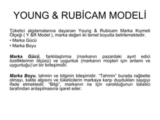 YOUNG & RUBİCAM MODELİ
Tüketici algılamalarına dayanan Young & Rubicam Marka Kıymeti
Ölçeği ( Y &R Model ), marka değeri iki temel boyutta belirlemektedir.
• Marka Gücü
• Marka Boyu
Marka Gücü, farklılaştırma (markanın pazardaki ayırt edici
özelliklerinin ölçüsü) ve uygunluk (markanın müşteri için anlamı ve
uygunluğu)’un bir birleşimidir.
Marka Boyu, tahmin ve bilginin bileşimidir. “Tahmin” burada rağbette
olmayı, kalite algısını ve tüketicilerin markaya karşı duydukları saygıyı
ifade etmektedir. “Bilgi”, markanın ne için varolduğunun tüketici
tarafından anlaşılmasına işaret eder.
 