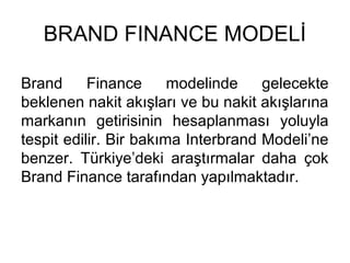 BRAND FINANCE MODELİ
Brand Finance modelinde gelecekte
beklenen nakit akışları ve bu nakit akışlarına
markanın getirisinin hesaplanması yoluyla
tespit edilir. Bir bakıma Interbrand Modeli’ne
benzer. Türkiye’deki araştırmalar daha çok
Brand Finance tarafından yapılmaktadır.
 