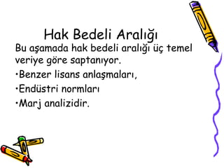 Hak Bedeli Aralığı
Bu aşamada hak bedeli aralığı üç temel
veriye göre saptanıyor.
•Benzer lisans anlaşmaları,
•Endüstri normları
•Marj analizidir.
 