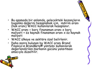 • Bu aşamada bir anlamda, gelecekteki kazançların
bugünkü değerini hesaplamak için, indirim oranı
(hak oranı) WACC kullanılarak hesaplanır.
• WACC oranı = borç finansman oranı x borç
maliyeti + öz kaynak finansman oranı x öz kaynak
maliyeti
• WACC ülkeye ve sektöre özel belirlenir.
• Daha sonra bulunan bu WACC oranı Brand
Finance’ın Brandßeta® yöntemi kullanılarak
değerlendirilen markanın gücünü yansıtması
amacıyla düzeltilir.
 