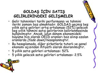 GOLDAŞ İÇİN SATIŞ
GELİRLERİNDEKİ GELİŞMELER
• Gelir tahminleri tarihi performansı ve tahmini
ileriki zamanı baz almaktadır. GOLDAS geçmiş beş
yıllık satış gelirleri artış ortalaması (52%) gelecek
beş yıllık tahmini satış gelirlerinin belirlenmesinde
kullanılmıştır. Ancak, uzun dönem ekonomideki
büyüme hızı olarak OECD oranları baz alınıp azalan
oranlarda (fade down) hesaplanmıştır.
• Bu hesaplamada, diğer şirketlerle tutarlı ve genel
ekonomi açısından ihtiyatlı olarak davranılmıştır.
• 5 yıllık satıs gelirleri ortalaması: 52%
• 5 yıllık gelecek satıs gelirleri ortalaması: 2.5%
 