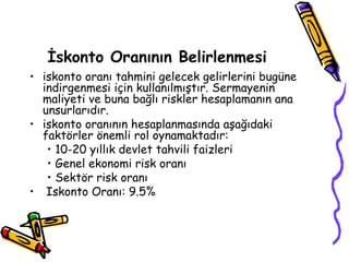İskonto Oranının Belirlenmesi
• iskonto oranı tahmini gelecek gelirlerini bugüne
indirgenmesi için kullanılmıştır. Sermayenin
maliyeti ve buna bağlı riskler hesaplamanın ana
unsurlarıdır.
• iskonto oranının hesaplanmasında aşağıdaki
faktörler önemli rol oynamaktadır:
• 10-20 yıllık devlet tahvili faizleri
• Genel ekonomi risk oranı
• Sektör risk oranı
• Iskonto Oranı: 9.5%
 