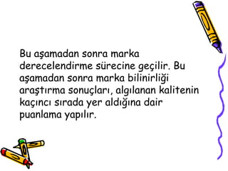 Bu aşamadan sonra marka
derecelendirme sürecine geçilir. Bu
aşamadan sonra marka bilinirliği
araştırma sonuçları, algılanan kalitenin
kaçıncı sırada yer aldığına dair
puanlama yapılır.
 