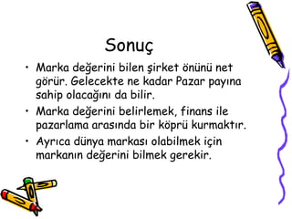 Sonuç
• Marka değerini bilen şirket önünü net
görür. Gelecekte ne kadar Pazar payına
sahip olacağını da bilir.
• Marka değerini belirlemek, finans ile
pazarlama arasında bir köprü kurmaktır.
• Ayrıca dünya markası olabilmek için
markanın değerini bilmek gerekir.
 