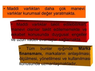 • Maddi varlıktan daha çok manevi
varlıklar kurumsal değer yaratmakta.
• Maddi varlıklar taklit edilebilirken,
manevi olanlar taklit edilememekte ve
rekabet konusunda duygusal engeller
ve uzun vadeli avantajlar sağlamakta.
• Tüm bunlar ışığında Marka
finansmanı, markaların anlaşılması,
ölçülmesi, yönetilmesi ve kullanılması
konusunda uzmanlaşmaktadır.
 