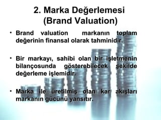 2. Marka Değerlemesi
(Brand Valuation)
• Brand valuation markanın toplamBrand valuation markanın toplam
değerinin finansal olarak tahminidir.değerinin finansal olarak tahminidir.
• Bir markayı, sahibi olan bir işletmeninBir markayı, sahibi olan bir işletmenin
bilançosunda gösterebilecek şekildebilançosunda gösterebilecek şekilde
değerleme işlemidir.değerleme işlemidir.
• Marka ile üretilmiş olan kar akışlarıMarka ile üretilmiş olan kar akışları
markanın gücünü yansıtırmarkanın gücünü yansıtır.
 
