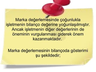 Marka değerlemesinde çoğunlukla
işletmenin bilanço değerine yoğunlaşılmıştır.
Ancak işletmenin diğer değerlerinin de
öneminin vurgulanması giderek önem
kazanmaktadır.
Marka değerlemesinin bilançoda gösterimi
şu şekildedir;
 