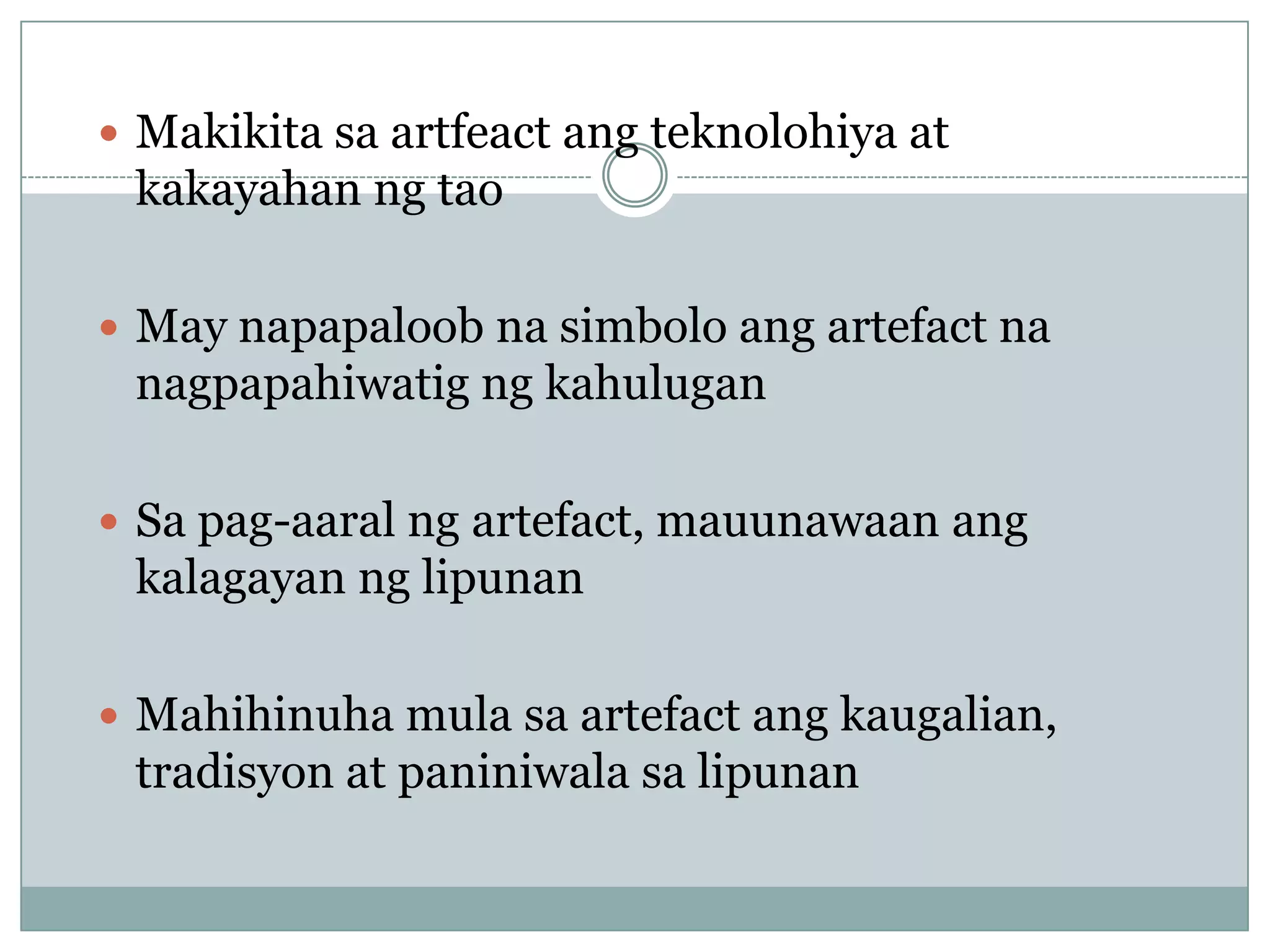  Makikita sa artfeact ang teknolohiya at
kakayahan ng tao
 May napapaloob na simbolo ang artefact na
nagpapahiwatig ng kahulugan
 Sa pag-aaral ng artefact, mauunawaan ang
kalagayan ng lipunan
 Mahihinuha mula sa artefact ang kaugalian,
tradisyon at paniniwala sa lipunan
 