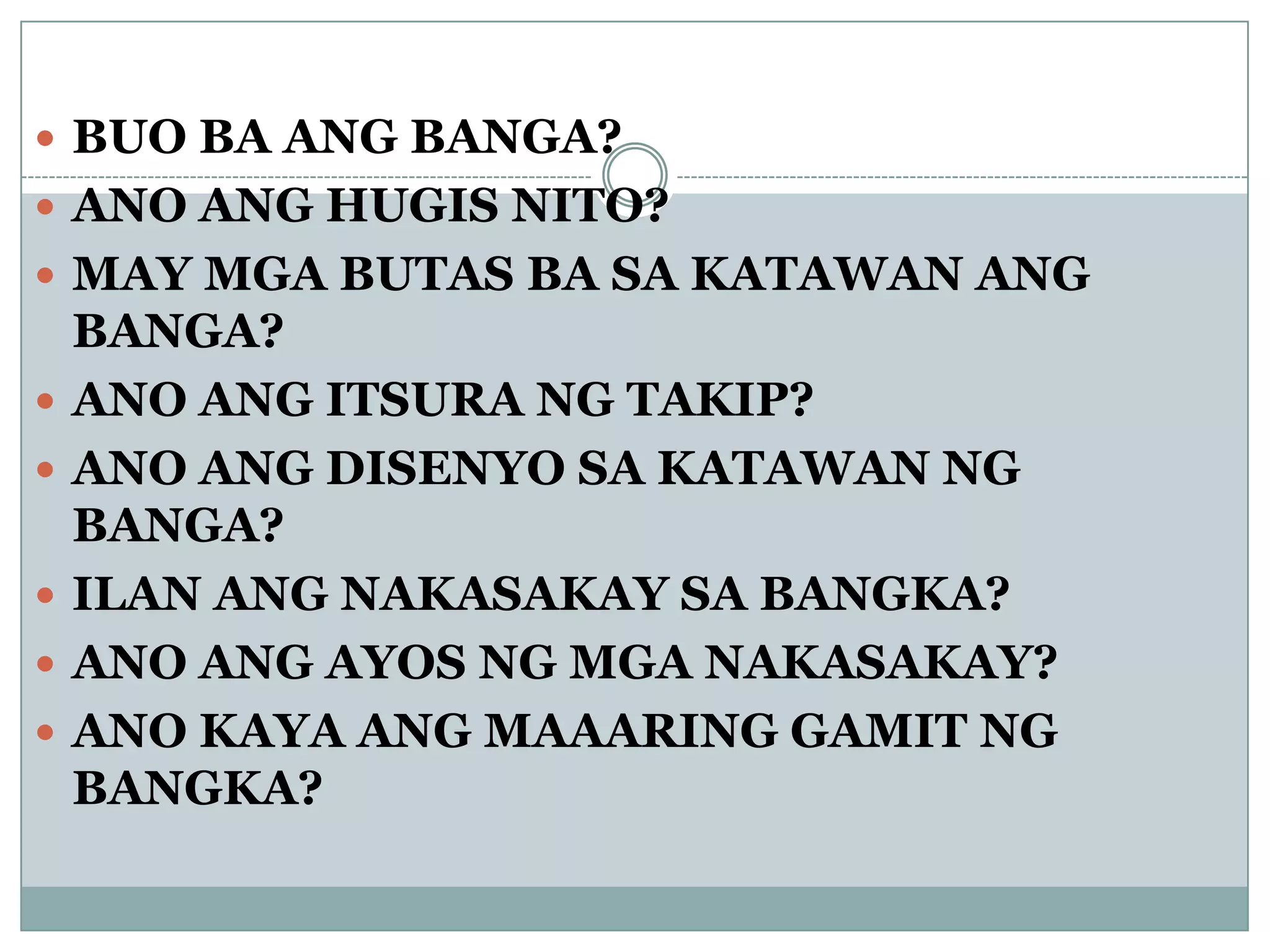  BUO BA ANG BANGA?
 ANO ANG HUGIS NITO?
 MAY MGA BUTAS BA SA KATAWAN ANG
BANGA?
 ANO ANG ITSURA NG TAKIP?
 ANO ANG DISENYO SA KATAWAN NG
BANGA?
 ILAN ANG NAKASAKAY SA BANGKA?
 ANO ANG AYOS NG MGA NAKASAKAY?
 ANO KAYA ANG MAAARING GAMIT NG
BANGKA?
 