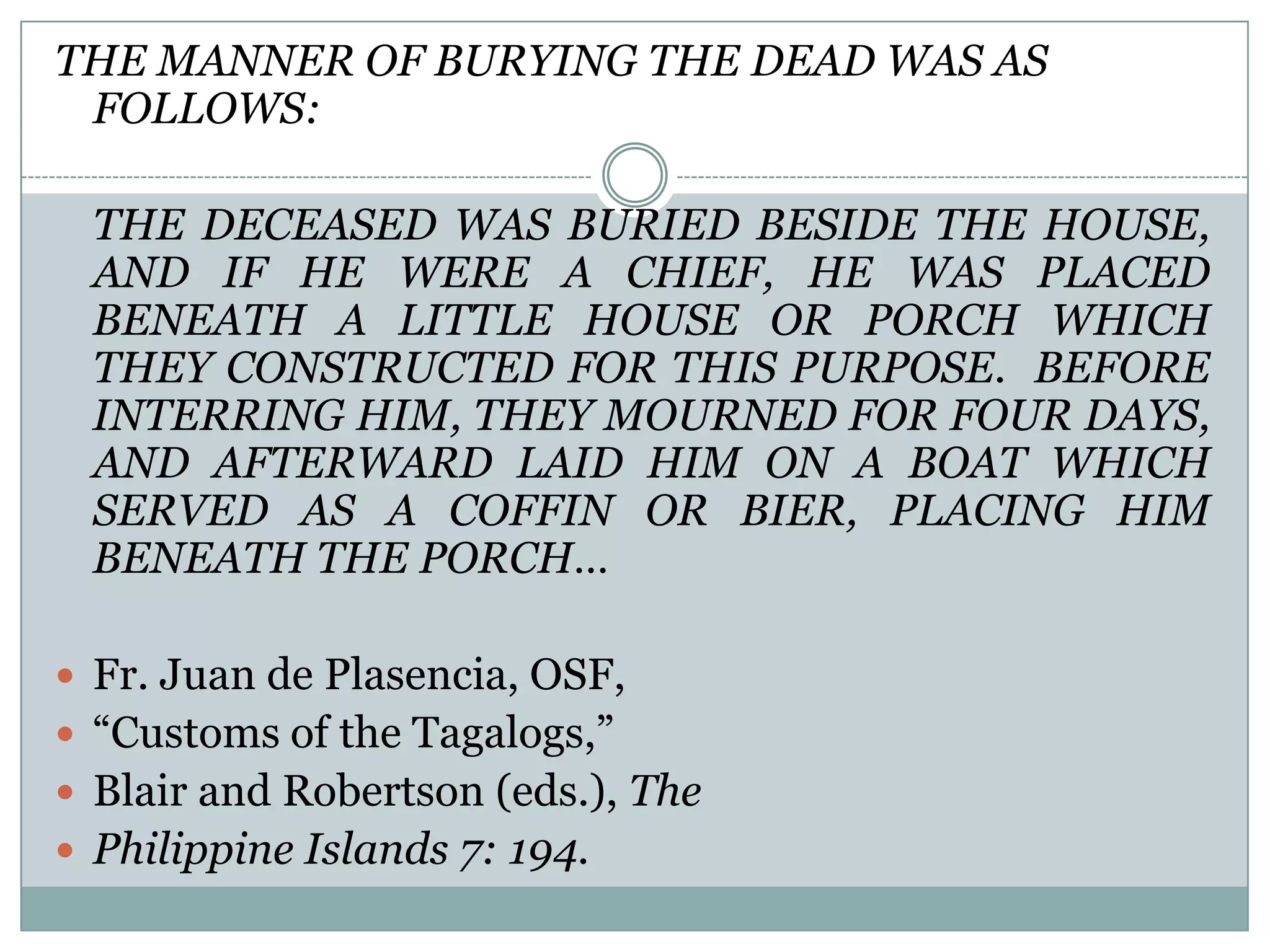 THE MANNER OF BURYING THE DEAD WAS AS
FOLLOWS:
THE DECEASED WAS BURIED BESIDE THE HOUSE,
AND IF HE WERE A CHIEF, HE WAS PLACED
BENEATH A LITTLE HOUSE OR PORCH WHICH
THEY CONSTRUCTED FOR THIS PURPOSE. BEFORE
INTERRING HIM, THEY MOURNED FOR FOUR DAYS,
AND AFTERWARD LAID HIM ON A BOAT WHICH
SERVED AS A COFFIN OR BIER, PLACING HIM
BENEATH THE PORCH…
 Fr. Juan de Plasencia, OSF,
 “Customs of the Tagalogs,”
 Blair and Robertson (eds.), The
 Philippine Islands 7: 194.
 