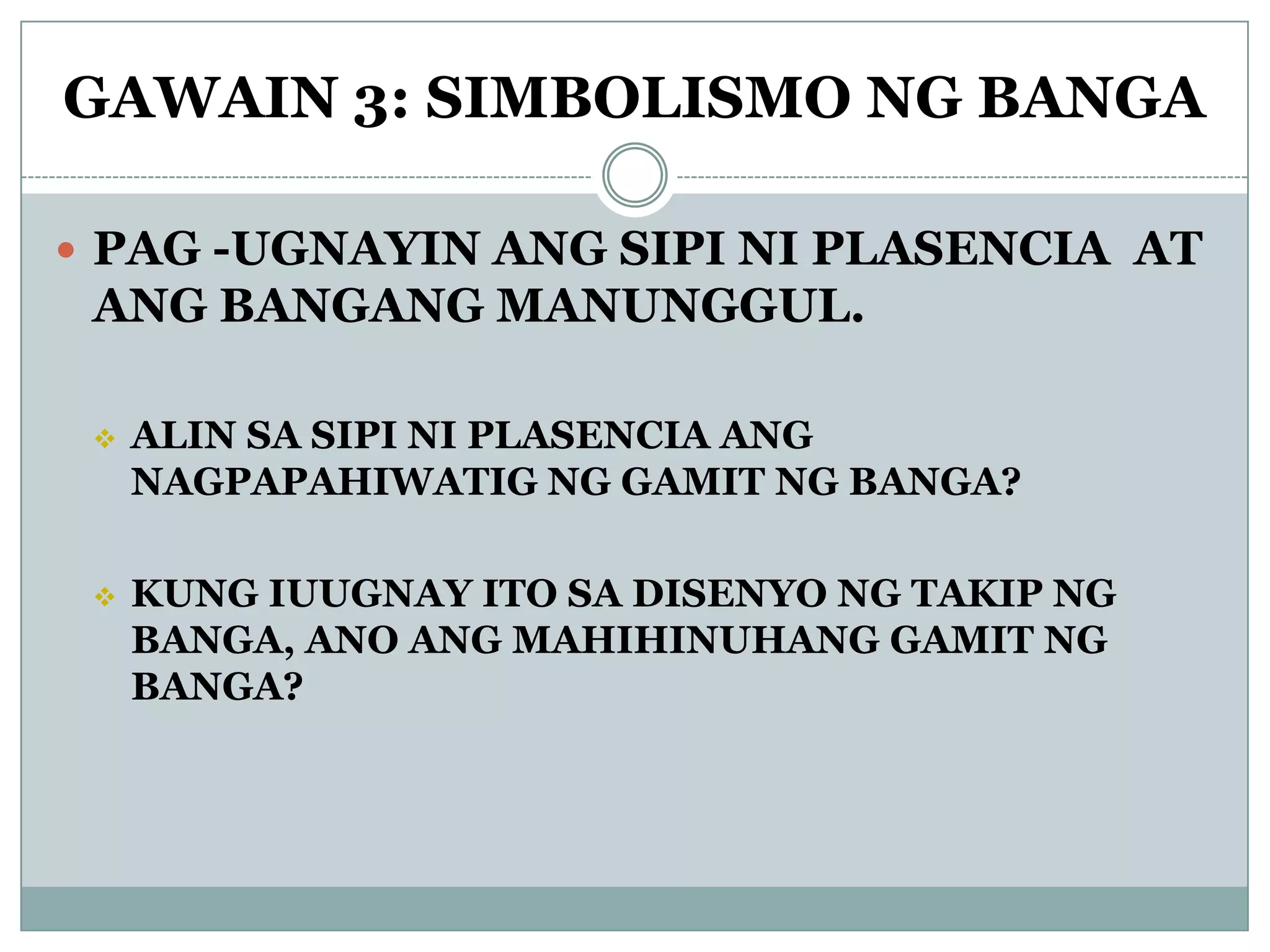 GAWAIN 3: SIMBOLISMO NG BANGA
 PAG -UGNAYIN ANG SIPI NI PLASENCIA AT
ANG BANGANG MANUNGGUL.
 ALIN SA SIPI NI PLASENCIA ANG
NAGPAPAHIWATIG NG GAMIT NG BANGA?
 KUNG IUUGNAY ITO SA DISENYO NG TAKIP NG
BANGA, ANO ANG MAHIHINUHANG GAMIT NG
BANGA?
 