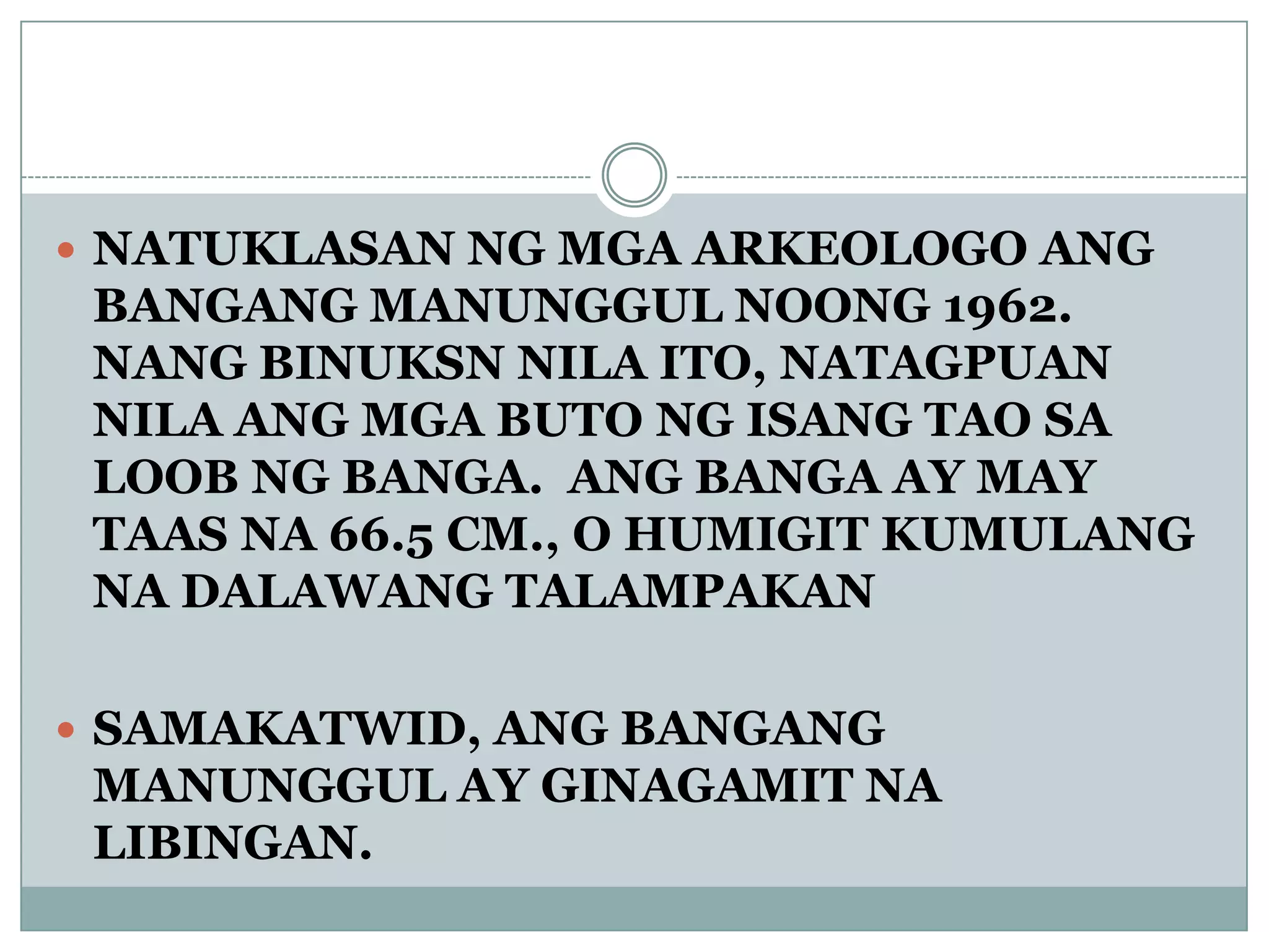  NATUKLASAN NG MGA ARKEOLOGO ANG
BANGANG MANUNGGUL NOONG 1962.
NANG BINUKSN NILA ITO, NATAGPUAN
NILA ANG MGA BUTO NG ISANG TAO SA
LOOB NG BANGA. ANG BANGA AY MAY
TAAS NA 66.5 CM., O HUMIGIT KUMULANG
NA DALAWANG TALAMPAKAN
 SAMAKATWID, ANG BANGANG
MANUNGGUL AY GINAGAMIT NA
LIBINGAN.
 