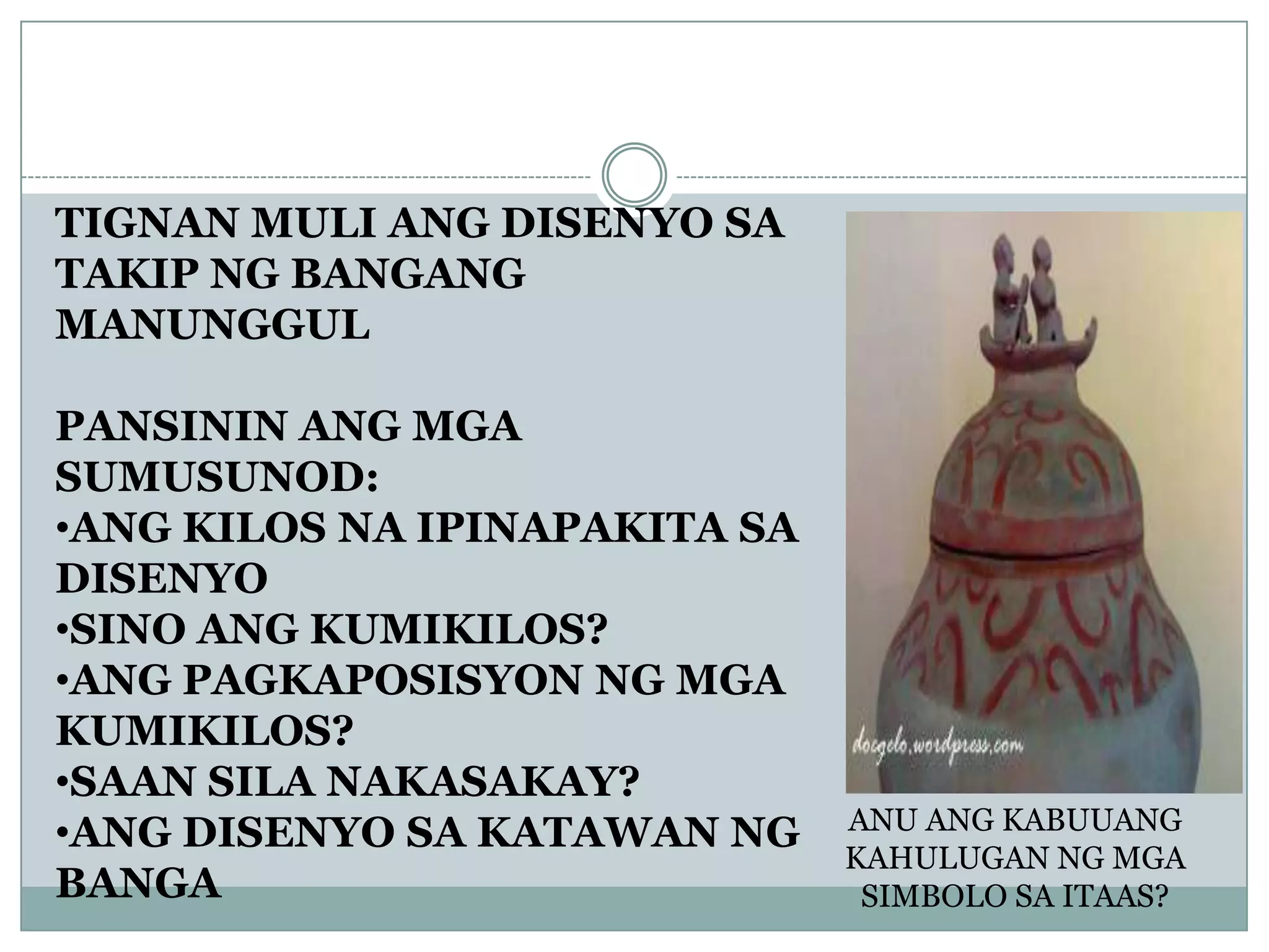 TIGNAN MULI ANG DISENYO SA
TAKIP NG BANGANG
MANUNGGUL
PANSININ ANG MGA
SUMUSUNOD:
•ANG KILOS NA IPINAPAKITA SA
DISENYO
•SINO ANG KUMIKILOS?
•ANG PAGKAPOSISYON NG MGA
KUMIKILOS?
•SAAN SILA NAKASAKAY?
•ANG DISENYO SA KATAWAN NG
BANGA
ANU ANG KABUUANG
KAHULUGAN NG MGA
SIMBOLO SA ITAAS?
 