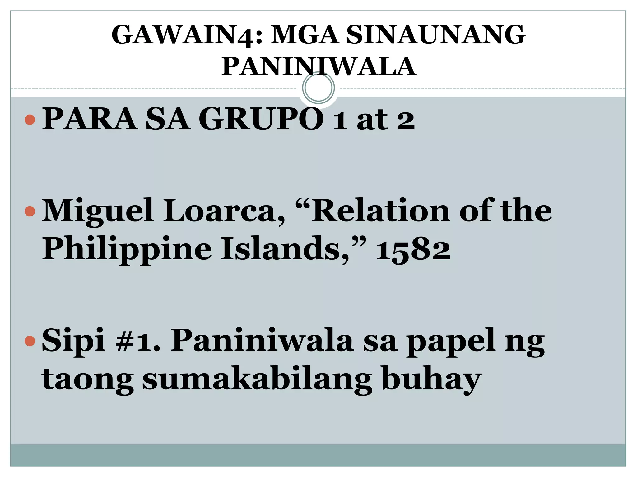 GAWAIN4: MGA SINAUNANG
PANINIWALA
 PARA SA GRUPO 1 at 2
 Miguel Loarca, “Relation of the
Philippine Islands,” 1582
 Sipi #1. Paniniwala sa papel ng
taong sumakabilang buhay
 