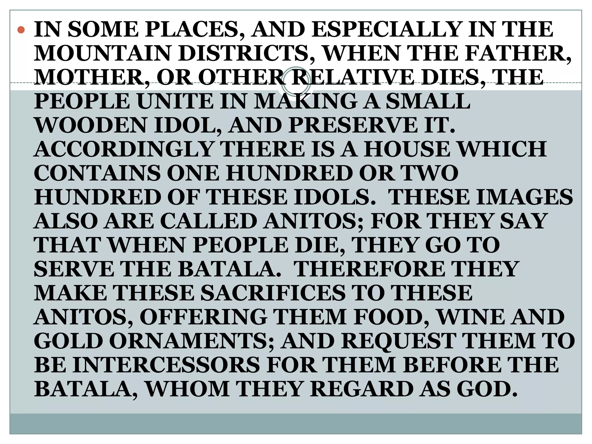  IN SOME PLACES, AND ESPECIALLY IN THE
MOUNTAIN DISTRICTS, WHEN THE FATHER,
MOTHER, OR OTHER RELATIVE DIES, THE
PEOPLE UNITE IN MAKING A SMALL
WOODEN IDOL, AND PRESERVE IT.
ACCORDINGLY THERE IS A HOUSE WHICH
CONTAINS ONE HUNDRED OR TWO
HUNDRED OF THESE IDOLS. THESE IMAGES
ALSO ARE CALLED ANITOS; FOR THEY SAY
THAT WHEN PEOPLE DIE, THEY GO TO
SERVE THE BATALA. THEREFORE THEY
MAKE THESE SACRIFICES TO THESE
ANITOS, OFFERING THEM FOOD, WINE AND
GOLD ORNAMENTS; AND REQUEST THEM TO
BE INTERCESSORS FOR THEM BEFORE THE
BATALA, WHOM THEY REGARD AS GOD.
 