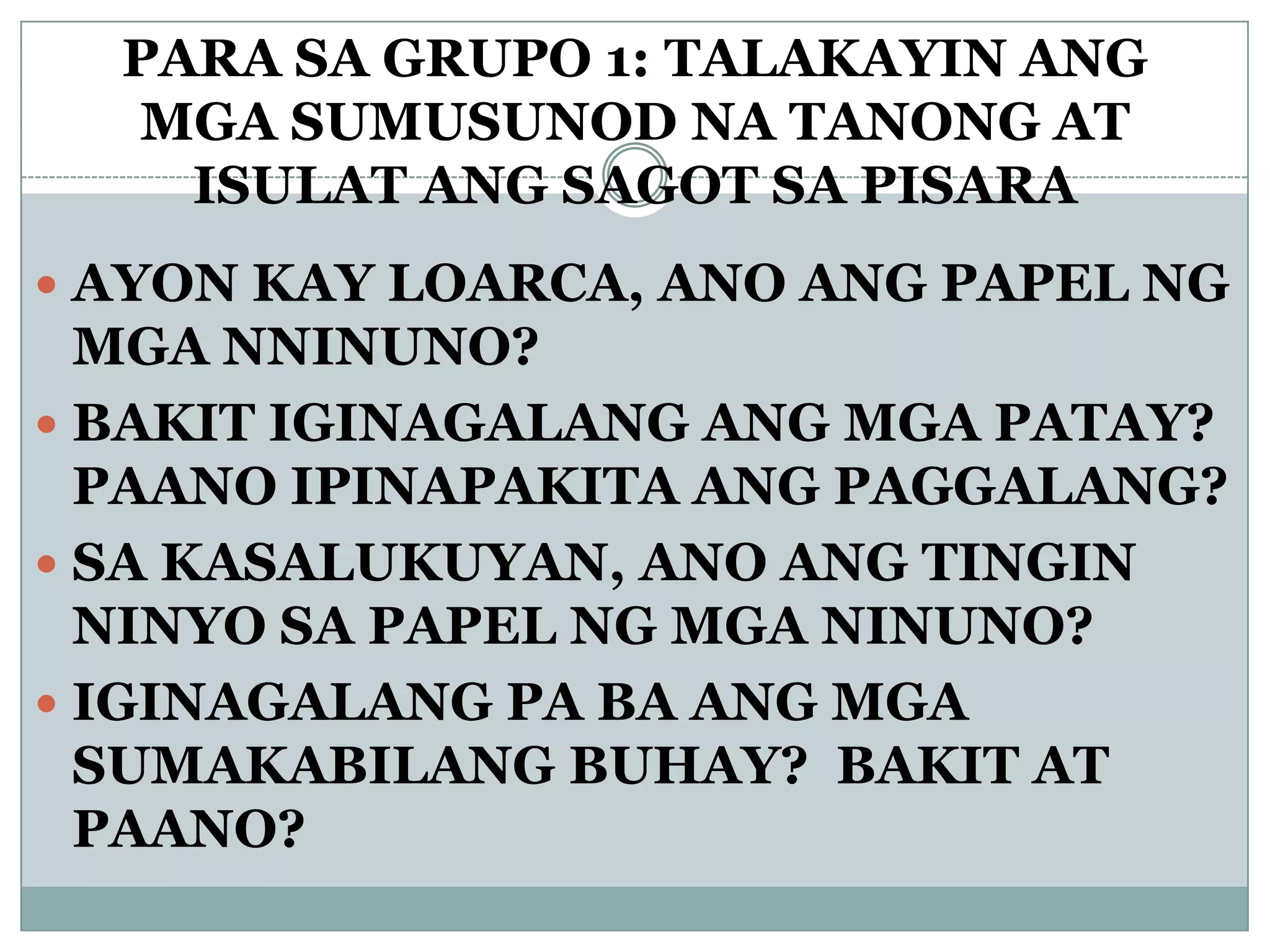 PARA SA GRUPO 1: TALAKAYIN ANG
MGA SUMUSUNOD NA TANONG AT
ISULAT ANG SAGOT SA PISARA
 AYON KAY LOARCA, ANO ANG PAPEL NG
MGA NNINUNO?
 BAKIT IGINAGALANG ANG MGA PATAY?
PAANO IPINAPAKITA ANG PAGGALANG?
 SA KASALUKUYAN, ANO ANG TINGIN
NINYO SA PAPEL NG MGA NINUNO?
 IGINAGALANG PA BA ANG MGA
SUMAKABILANG BUHAY? BAKIT AT
PAANO?
 