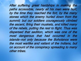 After suffering great hardships in making the
paths accessible, nearly all his men were hurt,
by the time they reached the fort, by the many
stones which the enemy hurled down from the
summit; but our soldiers courageously climbed
the ascent, firing their muskets, and killed many
of the rebels, putting the rest to flight. Thus was
dispersed that sedition, which was one of the
most dangerous that had occurred in the
islands—not only because the Boholanos were
the most warlike and valiant of the Indians, but
on account of the conspiracy spreading to many
other tribes.
 