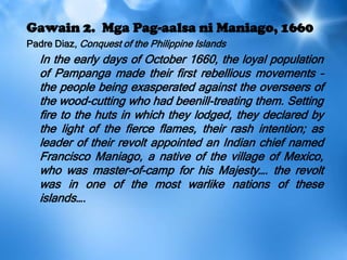 Gawain 2. Mga Pag-aalsa ni Maniago, 1660
Padre Diaz, Conquest of the Philippine Islands
In the early days of October 1660, the loyal population
of Pampanga made their first rebellious movements –
the people being exasperated against the overseers of
the wood-cutting who had beenill-treating them. Setting
fire to the huts in which they lodged, they declared by
the light of the fierce flames, their rash intention; as
leader of their revolt appointed an Indian chief named
Francisco Maniago, a native of the village of Mexico,
who was master-of-camp for his Majesty…. the revolt
was in one of the most warlike nations of these
islands….
 