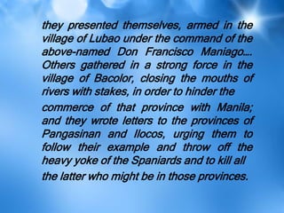 they presented themselves, armed in the
village of Lubao under the command of the
above-named Don Francisco Maniago….
Others gathered in a strong force in the
village of Bacolor, closing the mouths of
rivers with stakes, in order to hinder the
commerce of that province with Manila;
and they wrote letters to the provinces of
Pangasinan and Ilocos, urging them to
follow their example and throw off the
heavy yoke of the Spaniards and to kill all
the latter who might be in those provinces.
 