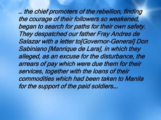 … the chief promoters of the rebellion, finding
the courage of their followers so weakened,
began to search for paths for their own safety.
They despatched our father Fray Andres de
Salazar with a letter to[Governor-General] Don
Sabiniano [Manrique de Lara], in which they
alleged, as an excuse for the disturbance, the
arrears of pay which were due them for their
services, together with the loans of their
commodities which had been taken to Manila
for the support of the paid soldiers….
 