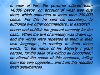 In view of this, the governor offered them
14,000 pesos, on account of what was due
them, which amounted to more than 200,000
pesos. For this he sent his secretary… to
authorize two other commanders… to establish
peace and publish the general amnesty for the
past…. When the writ of amnesty was drawn up,
and the words were repeated to them in their
own language…, in reading to them these
words, ―in the name of his Majesty I grant
pardon, for the sake of avoiding all bloodshed,‖
he altered the sense of this sentence, telling
them the very opposite…. and from this resulted
fresh disturbances.
 