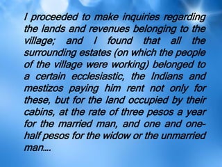 I proceeded to make inquiries regarding
the lands and revenues belonging to the
village; and I found that all the
surrounding estates (on which the people
of the village were working) belonged to
a certain ecclesiastic, the Indians and
mestizos paying him rent not only for
these, but for the land occupied by their
cabins, at the rate of three pesos a year
for the married man, and one and one-
half pesos for the widow or the unmarried
man….
 