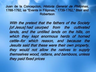 Juan de la Concepcion, Historia General de Philipinas,
1788-1792, sa ―Events in Filipinas,‖ 1739-1762,‖ Blair and
Robertson
With the pretext that the fathers of the Society
[of Jesus] had usurped from the cultivated
lands, and the untilled lands on the hills, on
which they kept enormous herds of horned
cattle—for which reason, and because the
Jesuits said that these were their own property,
they would not allow the natives to supply
themselves wood, rattans, and bamboos, unless
they paid fixed prices
 