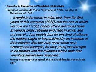 Gawain 1. Pag-aalsa ni Tamblot, 1621-1622
Francisco Leandro de Viana, ―Memorial of 1765,‖ sa Blair at
Robertson 48: 248.
… it ought to be borne in mind that, from the first
years of this conquest [1521] until the one in which
we now are [1765], nearly all the provinces have
at various times rebelled and risen in arms; and
not one of … [us] doubts that for this kind of offense
the Indians ought to be punished by an increase of
their tributes, that this may serve them as a
warning and example; for they [thus] lost the right
to be treated with the mildness which their first
voluntary submission deserved.
• Anong impormasyon ang makukuha at mahihinuha mo mula sa
sipi?
 