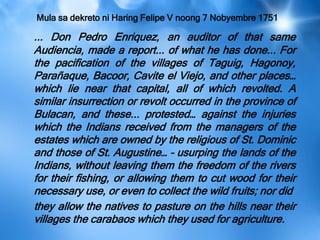 Mula sa dekreto ni Haring Felipe V noong 7 Nobyembre 1751
... Don Pedro Enriquez, an auditor of that same
Audiencia, made a report... of what he has done... For
the pacification of the villages of Taguig, Hagonoy,
Parañaque, Bacoor, Cavite el Viejo, and other places…
which lie near that capital, all of which revolted. A
similar insurrection or revolt occurred in the province of
Bulacan, and these... protested… against the injuries
which the Indians received from the managers of the
estates which are owned by the religious of St. Dominic
and those of St. Augustine… – usurping the lands of the
Indians, without leaving them the freedom of the rivers
for their fishing, or allowing them to cut wood for their
necessary use, or even to collect the wild fruits; nor did
they allow the natives to pasture on the hills near their
villages the carabaos which they used for agriculture.
 