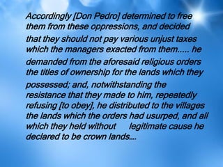 Accordingly [Don Pedro] determined to free
them from these oppressions, and decided
that they should not pay various unjust taxes
which the managers exacted from them..... he
demanded from the aforesaid religious orders
the titles of ownership for the lands which they
possessed; and, notwithstanding the
resistance that they made to him, repeatedly
refusing [to obey], he distributed to the villages
the lands which the orders had usurped, and all
which they held without legitimate cause he
declared to be crown lands….
 