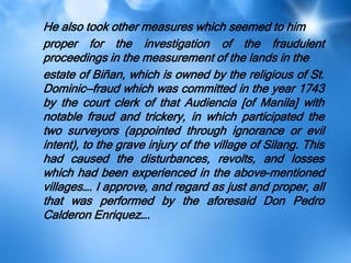 He also took other measures which seemed to him
proper for the investigation of the fraudulent
proceedings in the measurement of the lands in the
estate of Biñan, which is owned by the religious of St.
Dominic—fraud which was committed in the year 1743
by the court clerk of that Audiencia [of Manila] with
notable fraud and trickery, in which participated the
two surveyors (appointed through ignorance or evil
intent), to the grave injury of the village of Silang. This
had caused the disturbances, revolts, and losses
which had been experienced in the above-mentioned
villages…. I approve, and regard as just and proper, all
that was performed by the aforesaid Don Pedro
Calderon Enriquez….
 