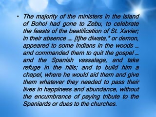• The majority of the ministers in the island
of Bohol had gone to Zebu, to celebrate
the feasts of the beatification of St. Xavier;
in their absence …. [t]he diwata,* or demon,
appeared to some Indians in the woods …
and commanded them to quit the gospel …
and the Spanish vassalage, and take
refuge in the hills; and to build him a
chapel, where he would aid them and give
them whatever they needed to pass their
lives in happiness and abundance, without
the encumbrance of paying tribute to the
Spaniards or dues to the churches.
 