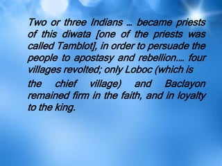 Two or three Indians … became priests
of this diwata [one of the priests was
called Tamblot], in order to persuade the
people to apostasy and rebellion.… four
villages revolted; only Loboc (which is
the chief village) and Baclayon
remained firm in the faith, and in loyalty
to the king.
 