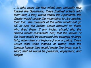 … to take away the fear which they naturally fear
toward the Spaniards, these [native] priests told
them that, if they would attack the Spaniards, the
diwata would cause the mountains to rise against
their foe; the muskets of the latter would not go
off, or else the bullets would rebound on those
who fired them; if any Indian should die, the
demon would resuscitate him; that the leaves of
the trees would be converted into saranga (a large
fish); when they cut bejucos [cane or palm], these
would distil wine instead of water; from the
banana leaves they would make fine linen; and in
short, that all would be pleasure, enjoyment, and
delight.
 
