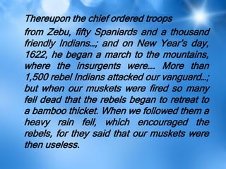 Thereupon the chief ordered troops
from Zebu, fifty Spaniards and a thousand
friendly Indians…; and on New Year’s day,
1622, he began a march to the mountains,
where the insurgents were…. More than
1,500 rebel Indians attacked our vanguard…;
but when our muskets were fired so many
fell dead that the rebels began to retreat to
a bamboo thicket. When we followed them a
heavy rain fell, which encouraged the
rebels, for they said that our muskets were
then useless.
 