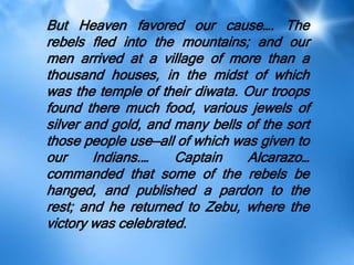 But Heaven favored our cause…. The
rebels fled into the mountains; and our
men arrived at a village of more than a
thousand houses, in the midst of which
was the temple of their diwata. Our troops
found there much food, various jewels of
silver and gold, and many bells of the sort
those people use—all of which was given to
our Indians.… Captain Alcarazo…
commanded that some of the rebels be
hanged, and published a pardon to the
rest; and he returned to Zebu, where the
victory was celebrated.
 