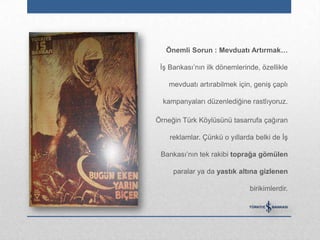 Önemli Sorun : Mevduatı Artırmak…

 İş Bankası‟nın ilk dönemlerinde, özellikle

    mevduatı artırabilmek için, geniş çaplı

  kampanyaları düzenlediğine rastlıyoruz.

Örneğin Türk Köylüsünü tasarrufa çağıran

    reklamlar. Çünkü o yıllarda belki de İş

 Bankası‟nın tek rakibi toprağa gömülen

     paralar ya da yastık altına gizlenen

                              birikimlerdir.
 