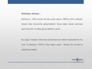 Rekabetin Artması…

Banka‟nın, 1944 yılında 48 olan şube sayısı 1960‟ta 244‟e yükselir.

Çünkü ülke ekonomisi gelişmektedir. Buna bağlı olarak sermaye

gücü de artar ve daha geniş kitlelere yayılır.




Bu yoğun rekabet ortamında İş Bankası da reklam faaliyetlerine hız

verir. İş Bankası 1954‟te Faal Ajans çatısı altında Eli Acıman‟la

çalışmaya başlar.
 