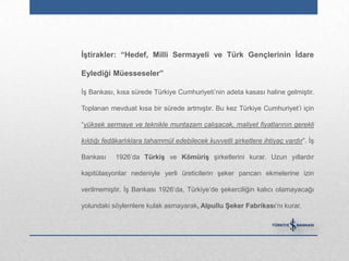 ĠĢtirakler: “Hedef, Milli Sermayeli ve Türk Gençlerinin Ġdare

Eylediği Müesseseler”

İş Bankası, kısa sürede Türkiye Cumhuriyeti‟nin adeta kasası haline gelmiştir.

Toplanan mevduat kısa bir sürede artmıştır. Bu kez Türkiye Cumhuriyet‟i için

“yüksek sermaye ve teknikle muntazam çalışacak, maliyet fiyatlarının gerekli

kıldığı fedâkarlıklara tahammül edebilecek kuvvetli şirketlere ihtiyaç vardır”. İş

Bankası     1926‟da TürkiĢ ve KömüriĢ şirketlerini kurar. Uzun yıllardır

kapitülasyonlar nedeniyle yerli üreticilerin şeker pancarı ekmelerine izin

verilmemiştir. İş Bankası 1926‟da, Türkiye‟de şekerciliğin kalıcı olamayacağı

yolundaki söylemlere kulak asmayarak, Alpullu ġeker Fabrikası‟nı kurar.
 