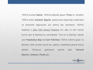 1925‟te kurulan ĠpekiĢ, 1930‟da faaliyete geçen YüniĢ ve temelleri

1925‟te atılan Anadolu Sigorta, yabancılara bağımlılığı azaltmakta

ve ekonomik bağımsızlık için atılmış dev adımlardır. 1934‟te

başlayan I. Beş Yıllık Sanayi Programı ise, şişe ve cam sanayi

kurma işini İş Bankası‟na vermektedir. Yine bir İş Bankası iştiraki

olan PaĢabahçe ġiĢe ve Cam Fabrikası 1935‟te üretime geçer. İş

Bankası 1945 yılından sonra ise, yabancı ortaklıklara girerek birçok

şirketin   Türkiye‟ye    gelmesine     aracılık   eder.    General

Electric, Unilever, Pirelli gibi…
 