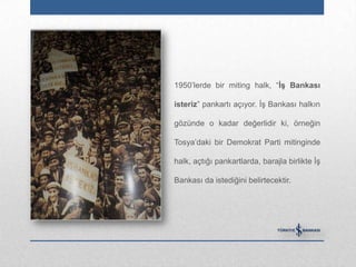 1950‟lerde bir miting halk, “ĠĢ Bankası

isteriz” pankartı açıyor. İş Bankası halkın

gözünde o kadar değerlidir ki, örneğin

Tosya‟daki bir Demokrat Parti mitinginde

halk, açtığı pankartlarda, barajla birlikte İş

Bankası da istediğini belirtecektir.
 