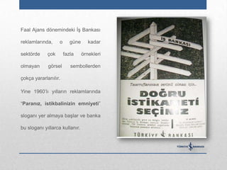 Faal Ajans dönemindeki İş Bankası

reklamlarında,     o      güne      kadar

sektörde     çok       fazla     örnekleri

olmayan      görsel       sembollerden

çokça yararlanılır.

Yine 1960‟lı yılların reklamlarında

“Paranız, istikbalinizin emniyeti”

sloganı yer almaya başlar ve banka

bu sloganı yıllarca kullanır.
 