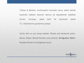 Türkiye İş Bankası, Cumhuriyet‟in ilanından sonra, askeri alanda

kazanılan zaferleri ekonomi alanına da taşıyabilmek hedefiyle

kurulur.   Kuruluşu,   adeta    tarihi   bir   zorunluluk   olarak

T.C. Hükümeti‟nin gündemine yerleşir.




Çünkü ülke ve ulus harap haldedir. Ülkede yerli bankacılık yoktur.

Banka, Misak-ı İktisadi fikrinden yola çıkılarak 26 Ağustos 1924‟te

Mustafa Kemal‟in öncülüğünde kurulur.
 