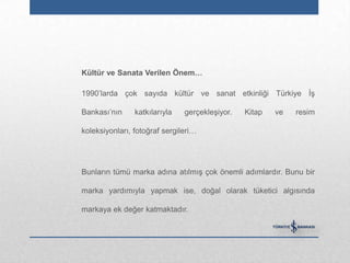 Kültür ve Sanata Verilen Önem…

1990‟larda çok sayıda kültür ve sanat etkinliği Türkiye İş

Bankası‟nın     katkılarıyla   gerçekleşiyor.   Kitap   ve   resim

koleksiyonları, fotoğraf sergileri…




Bunların tümü marka adına atılmış çok önemli adımlardır. Bunu bir

marka yardımıyla yapmak ise, doğal olarak tüketici algısında

markaya ek değer katmaktadır.
 