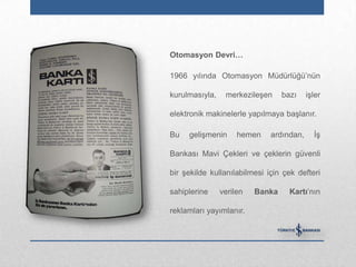 Otomasyon Devri…

1966 yılında Otomasyon Müdürlüğü‟nün

kurulmasıyla,    merkezileşen     bazı    işler

elektronik makinelerle yapılmaya başlanır.

Bu   gelişmenin      hemen    ardından,     İş

Bankası Mavi Çekleri ve çeklerin güvenli

bir şekilde kullanılabilmesi için çek defteri

sahiplerine     verilen   Banka     Kartı‟nın

reklamları yayımlanır.
 