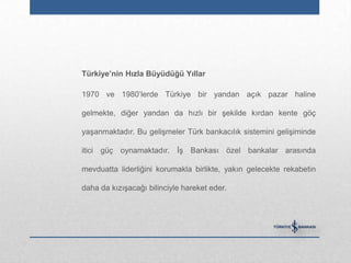 Türkiye‟nin Hızla Büyüdüğü Yıllar

1970 ve 1980‟lerde Türkiye bir yandan açık pazar haline

gelmekte, diğer yandan da hızlı bir şekilde kırdan kente göç

yaşanmaktadır. Bu gelişmeler Türk bankacılık sistemini gelişiminde

itici güç oynamaktadır. İş Bankası özel bankalar arasında

mevduatta liderliğini korumakla birlikte, yakın gelecekte rekabetin

daha da kızışacağı bilinciyle hareket eder.
 